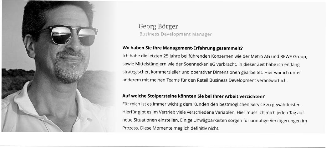 Georg Börger Business Development Manager  Wo haben Sie Ihre Management-Erfahrung gesammelt? Ich habe die letzten 25 Jahre bei führenden Konzernen wie der Metro AG und REWE Group, sowie Mittelständlern wie der Soennecken eG verbracht. In dieser Zeit habe ich entlang strategischer, kommerzieller und operativer Dimensionen gearbeitet. Hier war ich unter anderem mit meinen Teams für den Retail Business Development verantwortlich.  Auf welche Stolpersteine könnten Sie bei Ihrer Arbeit verzichten? Für mich ist es immer wichtig dem Kunden den bestmöglichen Service zu gewährleisten. Hierfür gibt es Im Vertrieb viele verschiedene Variablen. Hier muss ich mich jeden Tag auf neue Situationen einstellen. Einige Unwägbarkeiten sorgen für unnötige Verzögerungen im Prozess. Diese Momente mag ich definitiv nicht.